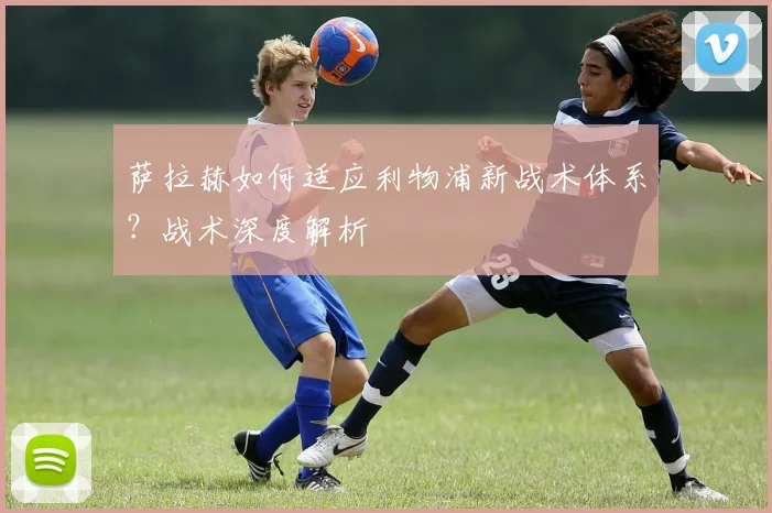 萨拉赫如何适应利物浦新战术体系？战术深度解析