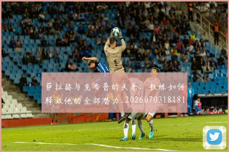 萨拉赫与克洛普的关系:教练如何释放他的全部潜力_20260703181817