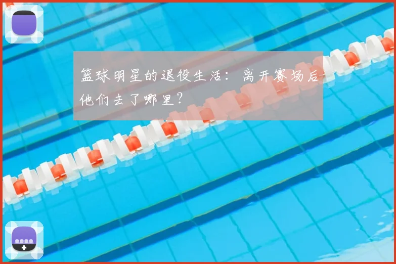篮球明星的退役生活:离开赛场后他们去了哪里?