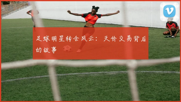 足球明星转会风云：天价交易背后的故事