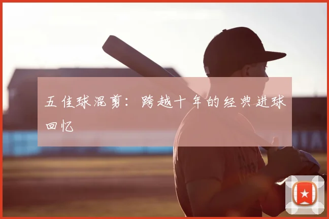 五佳球混剪:跨越十年的经典进球回忆